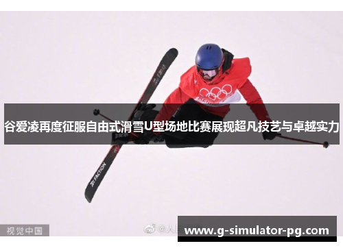 谷爱凌再度征服自由式滑雪U型场地比赛展现超凡技艺与卓越实力